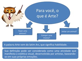 Para você, o
que é Arte?
Fazer uma
pintura?
Compor uma
música?
Imitar um animal?
A palavra Arte vem do latim Ars, que significa habilidade.
Sua definição pode ser considerada como uma atividade que
manifesta a estética visual, desenvolvida por artistas, baseando-
se em suas próprias emoções.
 