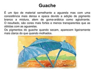 Guache
É um tipo de material semelhante a aguarela mas com uma
consistência mais densa e opaca devido a adição de pigmento
branco a mistura, alem de goma-arábica como aglutinante.
O resultado, são cores mais fortes e menos transparentes que as
obtidas com as aguarelas.
Os pigmentos do guache quando secam, aparecem ligeiramente
mais claros do que quando molhados.
 