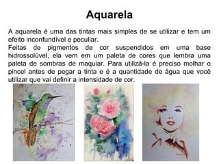 Aquarela
A aquarela é uma das tintas mais simples de se utilizar e tem um
efeito inconfundível e peculiar.
Feitas de pigmentos de cor suspendidos em uma base
hidrossolúvel, ela vem em um paleta de cores que lembra uma
paleta de sombras de maquiar. Para utilizá-la é preciso molhar o
pincel antes de pegar a tinta e é a quantidade de água que você
utilizar que vai definir a intensidade de cor.
 
