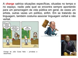 A charge satiriza situações específicas, situadas no tempo e
no espaço, razão pela qual se encontra sempre apontando
para um personagem da vida pública em geral, às vezes um
artista, outras vezes um político, enfim. Em se tratando da
linguagem, também costuma associar linguagem verbal e não
verbal.
Charge de Júlio Costa Neto – jornalista e
desenhista.
 