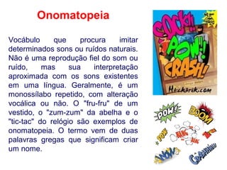Onomatopeia
Vocábulo que procura imitar
determinados sons ou ruídos naturais.
Não é uma reprodução fiel do som ou
ruído, mas sua interpretação
aproximada com os sons existentes
em uma língua. Geralmente, é um
monossílabo repetido, com alteração
vocálica ou não. O "fru-fru" de um
vestido, o "zum-zum" da abelha e o
"tic-tac" do relógio são exemplos de
onomatopeia. O termo vem de duas
palavras gregas que significam criar
um nome.
 