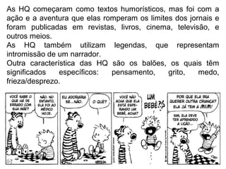 As HQ começaram como textos humorísticos, mas foi com a
ação e a aventura que elas romperam os limites dos jornais e
foram publicadas em revistas, livros, cinema, televisão, e
outros meios.
As HQ também utilizam legendas, que representam
intromissão de um narrador.
Outra característica das HQ são os balões, os quais têm
significados específicos: pensamento, grito, medo,
frieza/desprezo.
 