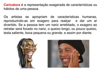 Caricatura é a representação exagerada de características ou
hábitos de uma pessoa.
Os artistas se apropriam de características humanas,
reproduzindo-as em exagero para realçar e dar um ar
divertido. Se a pessoa tem um nariz arrebitado, o exagero ao
retratar será focado no nariz, o queixo longo, ou pouco queixo,
testa saliente, boca pequena ou grande, e assim por diante.
 