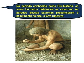 No período conhecido como Pré-história, os
seres humanos habitavam as cavernas. As
paredes dessas cavernas presenciaram o
nascimento da arte, a Arte rupestre.
 