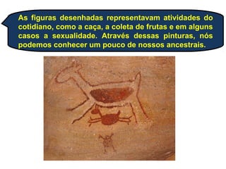 As figuras desenhadas representavam atividades do
cotidiano, como a caça, a coleta de frutas e em alguns
casos a sexualidade. Através dessas pinturas, nós
podemos conhecer um pouco de nossos ancestrais.
 
