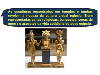 As esculturas encontrados em templos e tumbas
revelam a riqueza da cultura visual egípcia. Eram
representadas cenas religiosas, banquetes, cenas de
guerra e aspectos da vida cotidiana do povo egípcio.
 