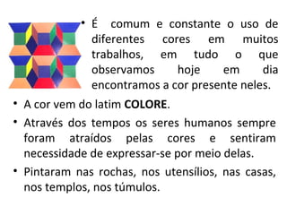 • É comum e constante o uso de
diferentes cores em muitos
trabalhos, em tudo o que
observamos hoje em dia
encontramos a cor presente neles.
• A cor vem do latim COLORE.
• Através dos tempos os seres humanos sempre
foram atraídos pelas cores e sentiram
necessidade de expressar-se por meio delas.
• Pintaram nas rochas, nos utensílios, nas casas,
nos templos, nos túmulos.
 