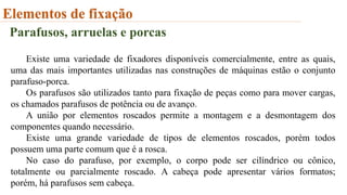 Elementos de fixação
Parafusos, arruelas e porcas
Existe uma variedade de fixadores disponíveis comercialmente, entre as quais,
uma das mais importantes utilizadas nas construções de máquinas estão o conjunto
parafuso-porca.
Os parafusos são utilizados tanto para fixação de peças como para mover cargas,
os chamados parafusos de potência ou de avanço.
A união por elementos roscados permite a montagem e a desmontagem dos
componentes quando necessário.
Existe uma grande variedade de tipos de elementos roscados, porém todos
possuem uma parte comum que é a rosca.
No caso do parafuso, por exemplo, o corpo pode ser cilíndrico ou cônico,
totalmente ou parcialmente roscado. A cabeça pode apresentar vários formatos;
porém, há parafusos sem cabeça.
 