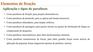 Elementos de fixação
Aplicação e tipos de parafusos
• Como parafusos de fixação, para junções desmontáveis;
• Como parafusos de protensão, para se aplicar pré-tensão (tensores);
• Como parafusos obturadores, para tampar orifícios;
• Como parafusos de ajustagem, para ajustes iniciais ou ajustes de eliminação de folgas ou
compensação de desgastes;
• Como parafusos micrométricos, para obter deslocamentos mínimos;
• Como parafusos transmissores de forças, para obter grandes forças axiais através da
aplicação de pequenas forças tangenciais (prensa de parafuso, morsa);
 