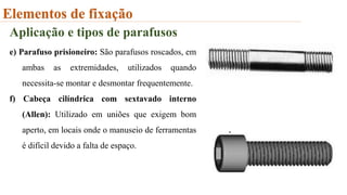 Elementos de fixação
Aplicação e tipos de parafusos
e) Parafuso prisioneiro: São parafusos roscados, em
ambas as extremidades, utilizados quando
necessita-se montar e desmontar frequentemente.
f) Cabeça cilíndrica com sextavado interno
(Allen): Utilizado em uniões que exigem bom
aperto, em locais onde o manuseio de ferramentas
é difícil devido a falta de espaço.
 