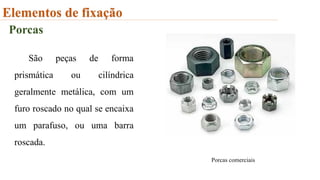 Elementos de fixação
Porcas
São peças de forma
prismática ou cilíndrica
geralmente metálica, com um
furo roscado no qual se encaixa
um parafuso, ou uma barra
roscada.
Porcas comerciais
 