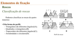 Elementos de fixação
Roscas
Classificação de roscas
Podemos classificar as roscas de quatro
maneiras:
• Pela forma do perfil:
– Triangulares (de diferentes ângulos)(A);
– Quadradas e retangulares;(B)
– Trapezoidais (de diferentes ângulos)(C);
– Arredondadas e circulares(D). Perfil de roscas
 