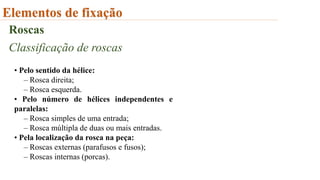 Elementos de fixação
Roscas
Classificação de roscas
• Pelo sentido da hélice:
– Rosca direita;
– Rosca esquerda.
• Pelo número de hélices independentes e
paralelas:
– Rosca simples de uma entrada;
– Rosca múltipla de duas ou mais entradas.
• Pela localização da rosca na peça:
– Roscas externas (parafusos e fusos);
– Roscas internas (porcas).
 