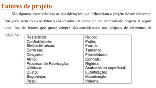 Fatores de projeto
São algumas características ou considerações que influenciam o projeto de um elemento.
Em geral, nem todos os fatores são levados em conta em um determinado projeto. A seguir
uma lista de fatores que quase sempre são considerados nos projetos de elementos de
máquinas:
 