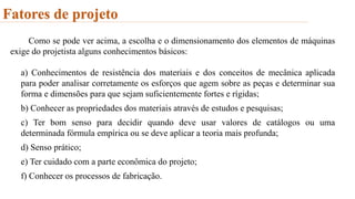 Fatores de projeto
Como se pode ver acima, a escolha e o dimensionamento dos elementos de máquinas
exige do projetista alguns conhecimentos básicos:
a) Conhecimentos de resistência dos materiais e dos conceitos de mecânica aplicada
para poder analisar corretamente os esforços que agem sobre as peças e determinar sua
forma e dimensões para que sejam suficientemente fortes e rígidas;
b) Conhecer as propriedades dos materiais através de estudos e pesquisas;
c) Ter bom senso para decidir quando deve usar valores de catálogos ou uma
determinada fórmula empírica ou se deve aplicar a teoria mais profunda;
d) Senso prático;
e) Ter cuidado com a parte econômica do projeto;
f) Conhecer os processos de fabricação.
 