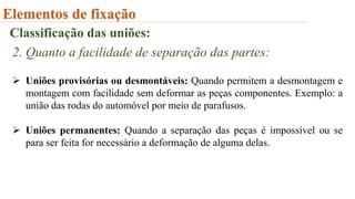 Elementos de fixação
Classificação das uniões:
2. Quanto a facilidade de separação das partes:
 Uniões provisórias ou desmontáveis: Quando permitem a desmontagem e
montagem com facilidade sem deformar as peças componentes. Exemplo: a
união das rodas do automóvel por meio de parafusos.
 Uniões permanentes: Quando a separação das peças é impossível ou se
para ser feita for necessário a deformação de alguma delas.
 