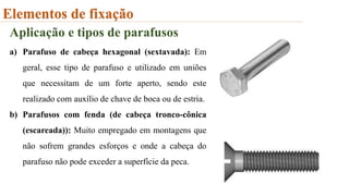 Elementos de fixação
Aplicação e tipos de parafusos
a) Parafuso de cabeça hexagonal (sextavada): Em
geral, esse tipo de parafuso e utilizado em uniões
que necessitam de um forte aperto, sendo este
realizado com auxílio de chave de boca ou de estria.
b) Parafusos com fenda (de cabeça tronco-cônica
(escareada)): Muito empregado em montagens que
não sofrem grandes esforços e onde a cabeça do
parafuso não pode exceder a superfície da peca.
 