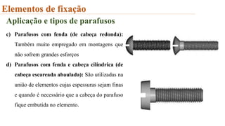Elementos de fixação
Aplicação e tipos de parafusos
c) Parafusos com fenda (de cabeça redonda):
Também muito empregado em montagens que
não sofrem grandes esforços
d) Parafusos com fenda e cabeça cilíndrica (de
cabeça escareada abaulada): São utilizadas na
união de elementos cujas espessuras sejam finas
e quando é necessário que a cabeça do parafuso
fique embutida no elemento.
 