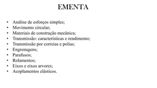 EMENTA
• Análise de esforços simples;
• Movimento circular;
• Materiais de construção mecânica;
• Transmissão: características e rendimento;
• Transmissão por correias e polias;
• Engrenagens;
• Parafusos;
• Rolamentos;
• Eixos e eixos arvores;
• Acoplamentos elásticos.
 