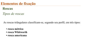Elementos de fixação
Roscas
Tipos de roscas
As roscas triângulares classificam-se, segundo seu perfil, em três tipos:
• rosca métrica
• rosca Whitworth
• rosca americana
 