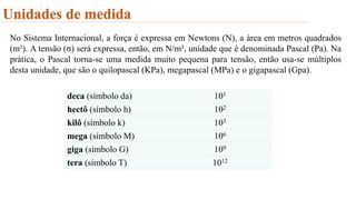 Unidades de medida
No Sistema Internacional, a força é expressa em Newtons (N), a área em metros quadrados
(m²). A tensão (σ) será expressa, então, em N/m², unidade que é denominada Pascal (Pa). Na
prática, o Pascal torna-se uma medida muito pequena para tensão, então usa-se múltiplos
desta unidade, que são o quilopascal (KPa), megapascal (MPa) e o gigapascal (Gpa).
deca (símbolo da) 101
hectô (símbolo h) 102
kilô (símbolo k) 103
mega (símbolo M) 106
giga (símbolo G) 109
tera (símbolo T) 1012
 