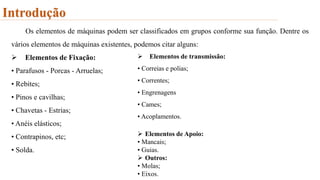 Introdução
Os elementos de máquinas podem ser classificados em grupos conforme sua função. Dentre os
vários elementos de máquinas existentes, podemos citar alguns:
 Elementos de Fixação:
• Parafusos - Porcas - Arruelas;
• Rebites;
• Pinos e cavilhas;
• Chavetas - Estrias;
• Anéis elásticos;
• Contrapinos, etc;
• Solda.
 Elementos de transmissão:
• Correias e polias;
• Correntes;
• Engrenagens
• Cames;
• Acoplamentos.
 Elementos de Apoio:
• Mancais;
• Guias.
 Outros:
• Molas;
• Eixos.
 