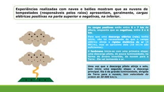 Experiências realizadas com naves e balões mostram que as nuvens de
tempestades (responsáveis pelos raios) apresentam, geralmente, cargas
elétricas positivas na parte superior e negativas, na inferior.
As cargas positivas estão entre 6 e 7 km de
altura, enquanto que as negativas, entre 3 e 4
km.
Para que uma descarga elétrica (raio) tenha
início, não há necessidade de que o campo
elétrico atinja a rigidez dielétrica do ar (3
MV/m), mas se aproxime dela (10 kV/m são
suficientes).
0 fenômeno inicia-se com uma primeira etapa:
uma descarga piloto, de pouca luminosidade, na
forma de árvore invertida, da nuvem para a
Terra . Ela vai ionizando o ar.
Uma vez que a descarga piloto atinja o solo,
tem início uma segunda etapa: a descarga
principal. Ela é de grande luminosidade, dirigida
da Terra para a nuvem, tem velocidade da
ordem de 30 000 km/s.
 