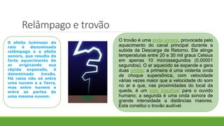 Relâmpago e trovão
0 efeito luminoso do
raio é denominado
relâmpago e o efeito
sonoro, que resulta do
forte aquecimento do
ar originando sua
rápida expansão, é
denominado trovão.
Há raios não só entre
uma nuvem e a Terra,
mas entre nuvens e
entre as partes de
uma mesma nuvem.
O trovão é uma onda sonora, provocada pelo
aquecimento do canal principal durante a
subida da Descarga de Retorno. Ele atinge
temperaturas entre 20 e 30 mil graus Celsius
em apenas 10 microssegundos (0,00001
segundos). O ar aquecido se expande e gera
duas ondas: a primeira é uma violenta onda
de choque supersônica, com velocidade
várias vezes maior que a velocidade do som
no ar e que, nas proximidades do local da
queda, é um som inaudível para o ouvido
humano; a segunda é uma onda sonora de
grande intensidade a distâncias maiores.
Esta constitui o trovão audível.
 