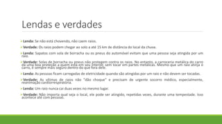 Lendas e verdades
Lenda: Se não está chovendo, não caem raios.
Verdade: Os raios podem chegar ao solo a até 15 km de distância do local da chuva.
Lenda: Sapatos com sola de borracha ou os pneus do automóvel evitam que uma pessoa seja atingida por um
raio.
Verdade: Solas de borracha ou pneus não protegem contra os raios. No entanto, a carroceria metálica do carro
dá uma boa proteção a quem está em seu interior, sem tocar em partes metálicas. Mesmo que um raio atinja o
carro, é sempre mais seguro dentro do que fora dele.
Lenda: As pessoas ficam carregadas de eletricidade quando são atingidas por um raio e não devem ser tocadas.
Verdade: As vítimas de raios não "dão choque" e precisam de urgente socorro médico, especialmente,
reanimação cardiorrespiratória.
Lenda: Um raio nunca cai duas vezes no mesmo lugar.
Verdade: Não importa qual seja o local, ele pode ser atingido, repetidas vezes, durante uma tempestade. Isso
acontece até com pessoas.
 
