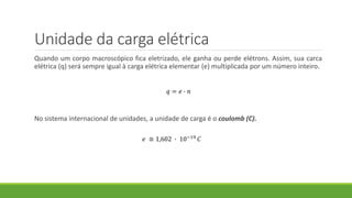 Unidade da carga elétrica
Quando um corpo macroscópico fica eletrizado, ele ganha ou perde elétrons. Assim, sua carca
elétrica (q) será sempre igual à carga elétrica elementar (e) multiplicada por um número inteiro.
No sistema internacional de unidades, a unidade de carga é o coulomb (C).
𝑞 = 𝑒 ∙ 𝑛
𝑒 ≅ 1,602 ∙ 10−19 𝐶
 
