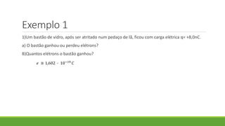 Exemplo 1
1)Um bastão de vidro, após ser atritado num pedaço de lã, ficou com carga elétrica q= +8,0nC.
a) O bastão ganhou ou perdeu elétrons?
B)Quantos elétrons o bastão ganhou?
𝑒 ≅ 1,602 ∙ 10−19 𝐶
 