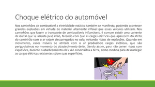 Choque elétrico do automóvel
Nos caminhões de combustível a eletricidade estática também se manifesta, podendo acontecer
grandes explosões em virtude do material altamente inflável que esses veículos utilizam. Nos
caminhões que fazem o transporte de combustíveis inflamáveis, é comum existir uma corrente
de metal que se arrasta pelo chão, fazendo com que as cargas elétricas que aparecem do atrito
do caminhão com o ar sejam descarregadas no solo, evitando riscos de explosões. Quando em
movimento, esses móveis se atritam com o ar produzindo cargas elétricas, que são
perigosíssimas no momento do abastecimento deles. Sendo assim, para não correr riscos com
explosões, durante o abastecimento eles são conectados a terra, como medida para descarregar
as cargas elétricas existentes sobre suas superfícies.
 