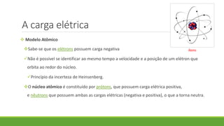 A carga elétrica
 Modelo Atômico
Sabe-se que os elétrons possuem carga negativa
Não é possível se identificar ao mesmo tempo a velocidade e a posição de um elétron que
orbita ao redor do núcleo.
Princípio da incerteza de Heinsenberg.
O núcleo atômico é constituído por prótons, que possuem carga elétrica positiva,
e nêutrons que possuem ambas as cargas elétricas (negativa e positiva), o que a torna neutra.
Átomo
 