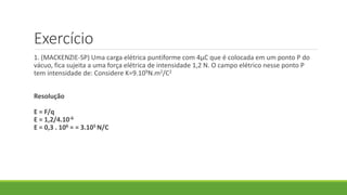 Exercício
1. (MACKENZIE-SP) Uma carga elétrica puntiforme com 4μC que é colocada em um ponto P do
vácuo, fica sujeita a uma força elétrica de intensidade 1,2 N. O campo elétrico nesse ponto P
tem intensidade de: Considere K=9.109N.m2/C2
Resolução
E = F/q
E = 1,2/4.10-6
E = 0,3 . 106 = = 3.105 N/C
 