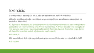Exercício
1- Uma partícula de carga Q= 3,0 μC está em determinado ponto A do espaço.
a) Qual é o módulo, direção e sentido do vetor campo elétrico gerado por essa partícula no
ponto B, a 30 cm de A?
R: A partícula de carga Q faz aparecer próximo a ela um campo elétrico que para cada ponto no
espaço terá um valor numérico, uma direção e um sentido. A direção do vetor será a direção da
reta que une a partícula e o ponto (direção radial). O sentido depende do sinal da carga. Como
ele é positivo o sentido será de afastamento, ou divergente.
E=3⋅105 N /C
b) A que distância de A está o ponto C, cujo vetor campo elétrico vale em módulo 2,5k N/C?
R: d =3,28m
 