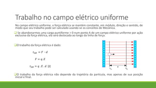 Trabalho no campo elétrico uniforme
No campo elétrico uniforme, a força elétrica se mantém constante, em módulo, direção e sentido, de
modo que seu trabalho pode ser calculado usando-se os conceitos de Mecânica.
 Se abandonarmos uma carga puntiforme > 0 num ponto A de um campo elétrico uniforme por ação
exclusiva da força elétrica, ela será deslocada ao longo da linha de força.
O trabalho da força elétrica é dado:
O trabalho da força elétrica não depende da trajetória da partícula, mas apenas de sua posição
inicial e final.
𝜏 𝐴𝐵 = 𝐹 ∙ 𝑑
𝐹 = 𝑞. 𝐸
𝜏 𝐴𝐵 = 𝑞 . 𝐸 . 𝑑 [J]
 