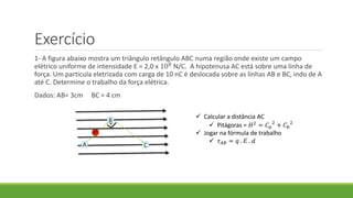 Exercício
1- A figura abaixo mostra um triângulo retângulo ABC numa região onde existe um campo
elétrico uniforme de intensidade E = 2,0 x 108
N/C. A hipotenusa AC está sobre uma linha de
força. Um partícula eletrizada com carga de 10 nC é deslocada sobre as linhas AB e BC, indo de A
até C. Determine o trabalho da força elétrica.
Dados: AB= 3cm BC = 4 cm
A
B
C
 Calcular a distância AC
 Pitágoras = 𝐻2 = 𝐶 𝑎
2
+ 𝐶 𝑏
2
 Jogar na fórmula de trabalho
 𝜏 𝐴𝐵 = 𝑞 . 𝐸 . 𝑑
 