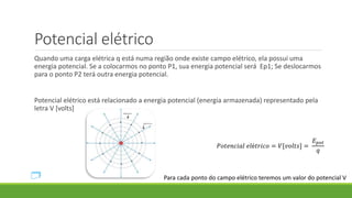 Potencial elétrico
Quando uma carga elétrica q está numa região onde existe campo elétrico, ela possui uma
energia potencial. Se a colocarmos no ponto P1, sua energia potencial será Ep1; Se deslocarmos
para o ponto P2 terá outra energia potencial.
Potencial elétrico está relacionado a energia potencial (energia armazenada) representado pela
letra V [volts]
𝑃𝑜𝑡𝑒𝑛𝑐𝑖𝑎𝑙 𝑒𝑙é𝑡𝑟𝑖𝑐𝑜 = 𝑉[𝑣𝑜𝑙𝑡𝑠] =
𝐸 𝑝𝑜𝑡
𝑞
Para cada ponto do campo elétrico teremos um valor do potencial V
 