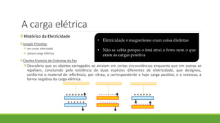 A carga elétrica
Histórico da Eletricidade
Joseph Priestley
um corpo eletrizado
 possui carga elétrica
Charles François de Cisternay du Fay
Descobriu que os objetos carregados se atraíam em certas circunstâncias enquanto que em outras se
repeliam, concluindo pela existência de duas espécies diferentes de eletricidade, que designou,
conforme o material de referência, por vítrea, a correspondente a hoje carga positiva, e a resinosa, a
forma negativa da carga elétrica.
+ + + + + +
+ + + + + +
+ + + + + +- - - - - - - -
- - - - - - - - - - - - - - - -
• Eletricidade e magnetismo eram coisa distintas
• Não se sabia porque o ímã atrai o ferro nem o que
eram as cargas positiva e negativa
 