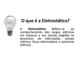 O que é a Eletrostática?
A Eletrostática Refere-se ao
comportamento das cargas elétricas
em repouso e seu estudo engloba os
processos de eletrização, campo
elétrico, força eletrostática e potencial
elétrico.
 