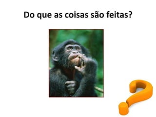 Do que as coisas são feitas?
 