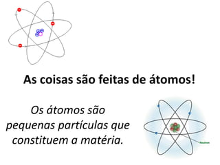 As coisas são feitas de átomos!
Os átomos são
pequenas partículas que
constituem a matéria.
 