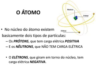 O ÁTOMO
• No núcleo do átomo existem
basicamente dois tipos de partículas:
– Os PRÓTONS, que tem carga elétrica POSITIVA
– E os NÊUTRONS, que NÃO TEM CARGA ELÉTRICA
• O ELÉTRONS, que giram em torno do núcleo, tem
carga elétrica NEGATIVA.
 