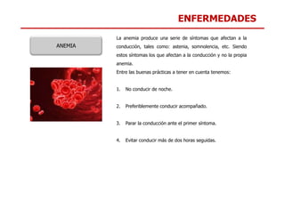 ENFERMEDADES
La anemia produce una serie de síntomas que afectan a la
conducción, tales como: astenia, somnolencia, etc. Siendo
estos síntomas los que afectan a la conducción y no la propia
anemia.
Entre las buenas prácticas a tener en cuenta tenemos:
1. No conducir de noche.
ANEMIA
2. Preferiblemente conducir acompañado.
3. Parar la conducción ante el primer síntoma.
4. Evitar conducir más de dos horas seguidas.
 