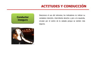 ACTITUDES Y CONDUCCIÓN
Conductor
inseguro
Desconoce el uso del retrovisor, los indicadores no indican su
verdadera intención, intermitente derecho y giro a la izquierda,
circulan por el centro de la calzada porque se sienten más
seguros.
 