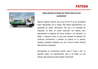 FATIGA
¿Qué relación en tanto por ciento tiene con los
accidentes?
Algunos expertos estiman que cerca del 40 % de los accidentes
están relacionados con la fatiga. Ésta afecta especialmente a la
capacidad de captar información más que a la velocidad de
respuesta, es decir, se puede reaccionar con rapidez, pero
seguramente lo hagamos de forma errónea y sin precisión. La
fatiga o cansancio avisa, ya que trae asociada la aparición de
continuos movimientos y cambios de postura en el asiento,
pesadez, parpadeo constante, etc., por lo que al menor síntoma
debe pararse y descansar.
Normalmente es conveniente hacerlo cada 2 horas y dar un
pequeño paseo con estiramientos, pero si la fatiga es muy
intensa, este descanso puede resultar insuficiente.
 