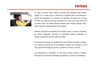 FATIGA
La visión se puede volver borrosa, tenemos más problemas para enfocar
objetos en el campo visual y disminuye la agudeza visual. Aumentamos el
número de parpadeos y su duración, los periodos de tiempo con los ojos
cerrados son mayores. Cerramos parcialmente los ojos, por lo que reducimos
el campo visual. Con fatiga elevada podemos sufrir ilusiones ópticas, luces,
brillos, sombras o deformaciones de la carretera.
Podemos reaccionar bruscamente ante sonidos (suena un claxon y frenamos
de manera exagerada). Disminuye la capacidad auditiva, impidiendo oír
de manera exagerada). Disminuye la capacidad auditiva, impidiendo oír
señales o ignorarlas y percibir ruidos del tráfico.
Es frecuente la sensación de pesadez del cuerpo. Dolores de cabeza o presión.
Los cambios de postura por la incomodidad o dolores en la espalda y en la
nuca, aparecen hormigueos, picores y calambres en brazos y piernas.
Los movimientos se convierten en más lentos menos precisos y eficaces,
disminuimos el número de maniobras, por ejemplo, no poner la intermitencia.
 