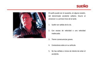 SUEÑO
El sueño puede ser el causante, en alguna ocasión,
del denominado accidente solitario. Ocurre al
amanecer o a primera hora de la tarde.
1. Suelen ser salidas de la vía.
2. Con exceso de velocidad o una velocidad
inadecuada.
3. Tienen consecuencias graves.
4. Conductores solos en su vehículo.
5. No hay señales o inicios de intento de evitar el
accidente.
 