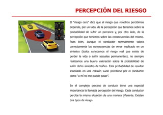 PERCEPCIÓN DEL RIESGO
El “riesgo cero” dice que el riesgo que nosotros percibimos
depende, por un lado, de la percepción que tenemos sobre la
probabilidad de sufrir un percance y, por otro lado, de la
percepción que tenemos sobre las consecuencias del mismo.
Pues bien, aunque el conductor normalmente valora
correctamente las consecuencias de verse implicado en un
siniestro (todos conocemos el riesgo real que existe de
perder la vida o sufrir secuelas permanentes), no siempre
perder la vida o sufrir secuelas permanentes), no siempre
realizamos una buena valoración sobre la probabilidad de
sufrir dicho siniestro de tráfico. Esta probabilidad de resultar
lesionado en una colisión suele percibirse por el conductor
como “a mí no me puede pasar”.
En el complejo proceso de conducir tiene una especial
importancia la llamada percepción del riesgo. Cada conductor
percibe la misma situación de una manera diferente. Existen
dos tipos de riesgo.
 