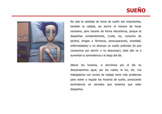 SUEÑO
No solo la cantidad de horas de sueño son importantes,
también la calidad, así dormir el número de horas
necesario, pero hacerlo de forma discontinua, porque te
despiertas constantemente, (ruido, luz, consumo de
alcohol, drogas o fármacos, preocupaciones, ansiedad,
enfermedades) o no alcanzar un sueño profundo (lo que
conocemos por dormir y no descansar), todo ello va a
aumentar tu somnolencia a lo largo del día.
Alterar los horarios, si dormimos por el día no
descansaremos igual, por los ruidos, la luz, etc. Los
trabajadores con turnos de trabajo tiene más problemas
para volver a regular los horarios de sueño, provocando
somnolencia en periodos que tenemos que estar
despiertos.
 